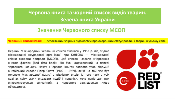 Червона книга та чорний список видів тварин. Зелена книга України. Значення Червоного списку МСОПЧервоний список МСОП — всеосяжний збірник відомостей про охоронний статус рослин і тварин в усьому світі. Перший Міжнародний червоний список з’явився у 1953 р. під егідою міжнародної неурядової організації при ЮНЕСКО — Міжнародної спілки охорони природи (МСОП). Цей список назвали «Червоною книгою фактів» (Red data book). Він був надрукований на папері червоного кольору. Назву «Червона книга» запропонував відомий англійський еколог Пітер Скотт (1909 – 1989), який на той час був головою Міжнародної комісії з рідкісних видів. Із того часу в усіх країнах світу стали видавати подібні переліки, хоча папір для них використовується звичайний, а червоною залишається лише обкладинка.