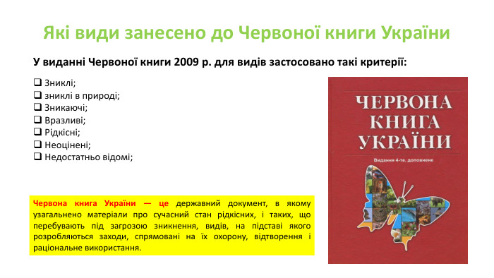 Які види занесено до Червоної книги України. У виданні Червоної книги 2009 р. для видів застосовано такі критерії: Зниклі;зниклі в природі;Зникаючі;Вразливі;Рідкісні;Неоцінені;Недостатньо відомі;Червона книга України — це державний документ, в якому узагальнено матеріали про сучасний стан рідкісних, і таких, що перебувають під загрозою зникнення, видів, на підставі якого розробляються заходи, спрямовані на їх охорону, відтворення і раціональне використання. 