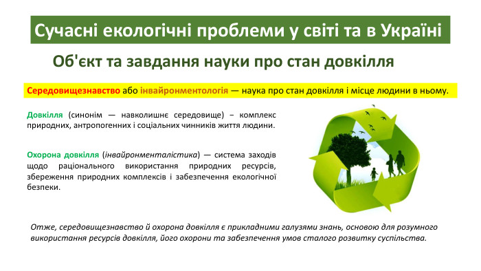 Сучасні екологічні проблеми у світі та в УкраїніОб'єкт та завдання науки про стан довкілля. Середовищезнавство або інвайронментологія — наука про стан довкілля і місце людини в ньому. Довкілля (синонім — навколишнє середовище) − комплекс природних, антропогенних і соціальних чинників життя людини. Охорона довкілля (інвайронменталістика) — система заходів щодо раціонального використання природних ресурсів, збереження природних комплексів і забезпечення екологічної безпеки. Отже, середовищезнавство й охорона довкілля є прикладними галузями знань, основою для розумного використання ресурсів довкілля, його охорони та забезпечення умов сталого розвитку суспільства.