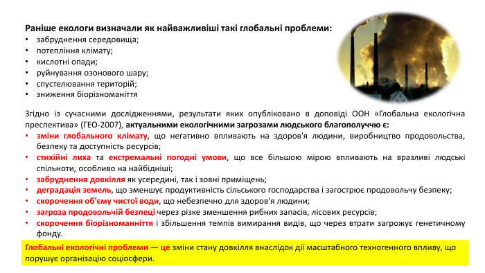 Раніше екологи визначали як найважливіші такі глобальні проблеми:забруднення середовища;потепління клімату;кислотні опади; руйнування озонового шару;спустелювання територій;зниження біорізноманіття. Згідно із сучасними дослідженнями, результати яких опубліковано в доповіді ООН «Глобальна екологічна преспектива» (ГЕО-2007), актуальними екологічними загрозами людського благополуччю є:зміни глобального клімату, що негативно впливають на здоров'я людини, виробництво продовольства, безпеку та доступність ресурсів;стихійні лиха та екстремальні погодні умови, що все більшою мірою впливають на вразливі людські спільноти, особливо на найбідніші;забруднення довкілля як усередині, так і зовні приміщень;деградація земель, що зменшує продуктивність сільського господарства і загострює продовольчу безпеку;скорочення об'єму чистої води, що небезпечно для здоров'я людини;загроза продовольчій безпеці через різке зменшення рибних запасів, лісових ресурсів;скорочення біорізноманніття і збільшення темпів вимирання видів, що через втрати загрожує генетичному фонду. Глобальні екологічні проблеми — це зміни стану довкілля внаслідок дії масштабного техногенного впливу, що порушує організацію соціосфери.