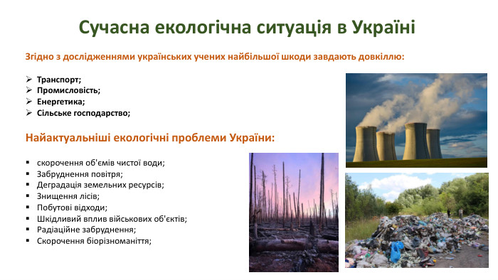 Сучасна екологічна ситуація в УкраїніЗгідно з дослідженнями українських учених найбільшої шкоди завдають довкіллю: Транспорт;Промисловість;Енергетика;Cільське господарство;Найактуальніші екологічні проблеми України:скорочення об'ємів чистої води;Забруднення повітря;Деградація земельних ресурсів; Знищення лісів;Побутові відходи;Шкідливий вплив військових об'єктів;Радіаційне забруднення;Скорочення біорізноманіття;