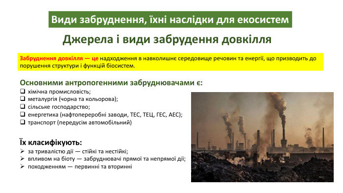 Види забруднення, їхні наслідки для екосистем. Джерела і види забрудення довкілля. Забруднення довкілля — це надходження в навколишнє середовище речовин та енергії, що призводить до порушення структури і функцій біосистем. Основними антропогенними забруднювачами є:хімічна промисловість;металургія (чорна та кольорова);сільське господарство;енергетика (нафтопереробні заводи, ТЕС, ТЕЦ, ГЕС, АЕС);транспорт (передусім автомобільний)Їх класифікують:за тривалістю дії — стійкі та нестійкі;впливом на біоту — забруднювачі прямої та непрямої дії;походженням — первинні та вторинні