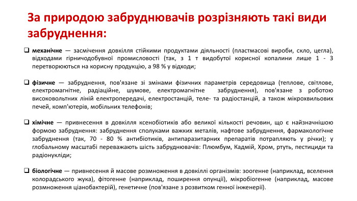 За природою забруднювачів розрізняють такі види забруднення:механічне — засмічення довкілля стійкими продуктами діяльності (пластмасові вироби, скло, цегла), відходами гірничодобувної промисловості (так, з 1 т видобутої корисної копалини лише 1 - 3 перетворюються на корисну продукцію, а 98 % у відходи;фізичне — забруднення, пов'язане зі змінами фізичних параметрів середовища (теплове, світлове, електромагнітне, радіаційне, шумове, електромагнітне забруднення), пов'язане з роботою високовольтних ліній електропередачі, електростанцій, теле- та радіостанцій, а також мікрохвильових печей, комп'ютерів, мобільних телефонів;хімічне — привнесення в довкілля ксенобіотиків або великої кількості речовин, що є найзначнішою формою забруднення: забруднення сполуками важких металів, нафтове забруднення, фармакологічне забруднення (так, 70 - 80 % антибіотиків, антипаразитарних препаратів потрапляють у річки); у глобальному масштабі переважають шість забруднювачів: Плюмбум, Кадмій, Хром, ртуть, пестициди та радіонукліди;біологічне — привнесення й масове розмноження в довкіллі організмів: зоогенне (наприклад, вселення колорадського жука), фітогенне (наприклад, поширення опунції), мікробіогенне (наприклад, масове розмноження ціанобактерій), генетичне (пов'язане з розвитком генної інженерії).
