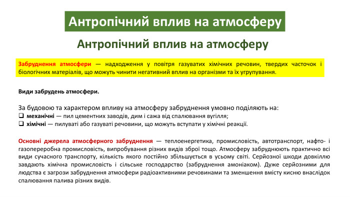 Антропічний вплив на атмосферу. Антропічний вплив на атмосферу. Забруднення атмосфери — надходження у повітря газуватих хімічних речовин, твердих часточок і біологічних матеріалів, що можуть чинити негативний вплив на організми та їх угрупування. Види забрудень атмосфери. За будовою та характером впливу на атмосферу забруднення умовно поділяють на:механічні — пил цементних заводів, дим і сажа від спалювання вугілля;хімічні — пилуваті або газуваті речовини, що можуть вступати у хімічні реакції. Основні джерела атмосферного забруднення — теплоенергетика, промисловість, автотранспорт, нафто- і газопереробна промисловість, випробування різних видів зброї тощо. Атмосферу забруднюють практично всі види сучасного транспорту, кількість якого постійно збільшується в усьому світі. Серйозної шкоди довкіллю завдають хімічна промисловість і сільське господарство (забруднення амоніаком). Дуже серйозними для людства є загрози забруднення атмосфери радіоактивними речовинами та зменшення вмісту кисню внаслідок спалювання палива різних видів.