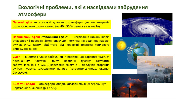Екологічні проблеми, які є наслідками забрудення атмосфери. Озонові діри — локальні ділянки озоносфери, де концентрація стратосферного озону істотно (на 40 - 50 % менша за звичайну. Парниковий ефект (тепличний ефект) — нагрівання нижніх шарів атмосфери і поверхні Землі внаслідок поглинання водяною парою, вуглекислим газом відбитого від поверхні планети теплового випромінювання. Смог — видиме сильне забруднення повітря, що характеризується поєднанням часточок пилу, краплин туману, газуватих забруднювачів і диму. Джерелами смогу є й продукти згоряння вугілля, мазуту, дизельного палива (тетраетилсвинець, оксиди Сульфуру). Кислотні опади — атмосферні опади, кислотність яких перевищує нормальне значення (р. Н ≤ 5,5).