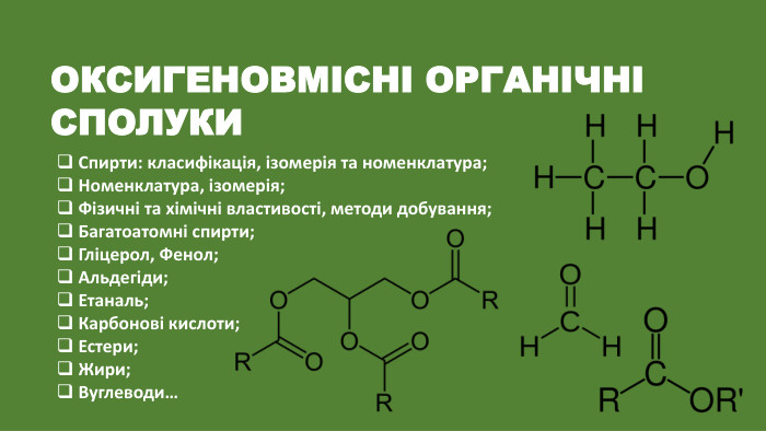 ОКСИГЕНОВМІСНІ ОРГАНІЧНІ СПОЛУКИСпирти: класифікація, ізомерія та номенклатура;Номенклатура, ізомерія;Фізичні та хімічні властивості, методи добування;Багатоатомні спирти;Гліцерол, Фенол;Альдегіди;Етаналь;Карбонові кислоти;Естери;Жири;Вуглеводи…