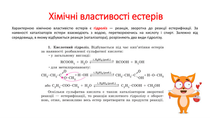  Хімічні властивості естерів. Характерною хімічною властивістю естерів є гідроліз — реакція, зворотна до реакції естерифікації. За наявності каталізаторів естери взаємодіють з водою, перетворюючись на кислоту і спирт. Залежно від середовища, в якому відбувається реакція (каталізатора), розрізняють два види гідролізу.