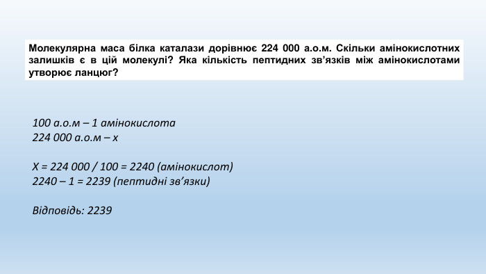 Молекулярна маса білка каталази дорівнює 224 000 а.о.м. Скільки амінокислотних залишків є в цій молекулі? Яка кількість пептидних зв’язків між амінокислотами утворює ланцюг?100 а.о.м – 1 амінокислота224 000 а.о.м – х. Х = 224 000 / 100 = 2240 (амінокислот)2240 – 1 = 2239 (пептидні зв’язки)Відповідь: 2239