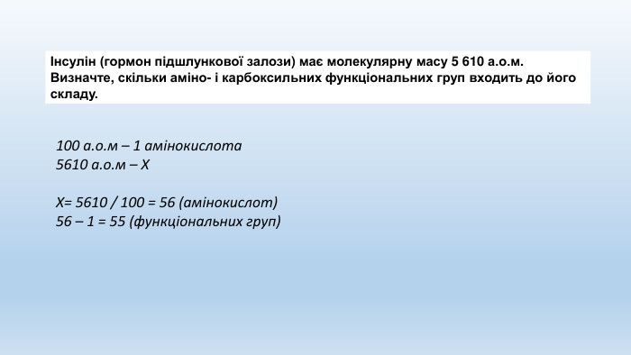 Інсулін (гормон підшлункової залози) має молекулярну масу 5 610 а.о.м. Визначте, скільки аміно- і карбоксильних функціональних груп входить до його складу.100 а.о.м – 1 амінокислота5610 а.о.м – ХХ= 5610 / 100 = 56 (амінокислот)56 – 1 = 55 (функціональних груп)