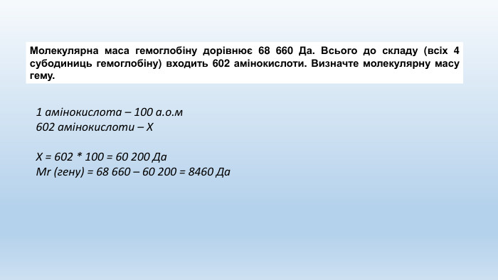 Молекулярна маса гемоглобіну дорівнює 68 660 Да. Всього до складу (всіх 4 субодиниць гемоглобіну) входить 602 амінокислоти. Визначте молекулярну масу гему.1 амінокислота – 100 а.о.м602 амінокислоти – Х Х = 602 * 100 = 60 200 Да. Mr (гену) = 68 660 – 60 200 = 8460 Да