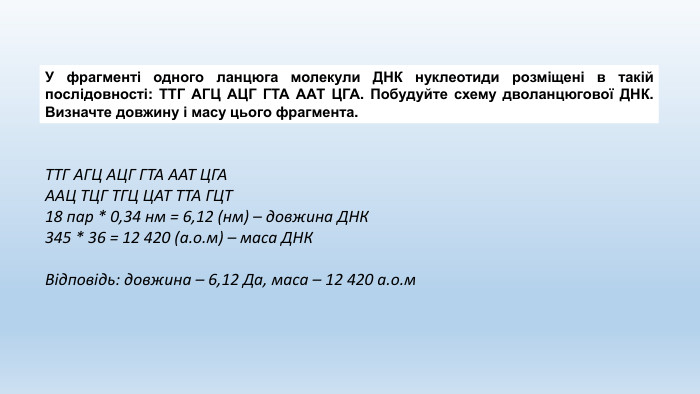 У фрагменті одного ланцюга молекули ДНК нуклеотиди розміщені в такій послідовності: ТТГ АГЦ АЦГ ГТА ААТ ЦГА. Побудуйте схему дволанцюгової ДНК. Визначте довжину і масу цього фрагмента. ТТГ АГЦ АЦГ ГТА ААТ ЦГАААЦ ТЦГ ТГЦ ЦАТ ТТА ГЦТ18 пар * 0,34 нм = 6,12 (нм) – довжина ДНК345 * 36 = 12 420 (а.о.м) – маса ДНКВідповідь: довжина – 6,12 Да, маса – 12 420 а.о.м