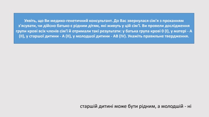 Уявіть, що Ви медико-генетичний консультант. До Вас звернулася сім'я з проханням з'ясувати, чи дійсно батько є рідним дітям, які живуть у цій сім'ї. Ви провели дослідження групи крові всіх членів сім'ї й отримали такі результати: у батька група крові 0 (І), у матері - А (ІІ), у старшої дитини - А (ІІ), у молодшої дитини - АВ (ІV). Укажіть правильне твердження.старшій дитині може бути рідним, а молодшій - ні