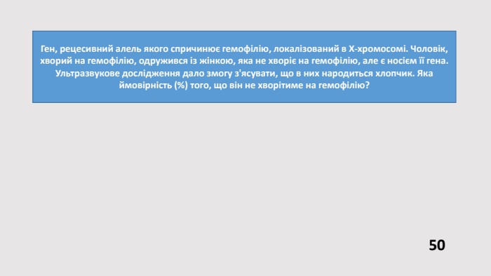Ген, рецесивний алель якого спричинює гемофілію, локалізований в Х-хромосомі. Чоловік, хворий на гемофілію, одружився із жінкою, яка не хворіє на гемофілію, але є носієм її гена. Ультразвукове дослідження дало змогу з'ясувати, що в них народиться хлопчик. Яка ймовірність (%) того, що він не хворітиме на гемофілію?50