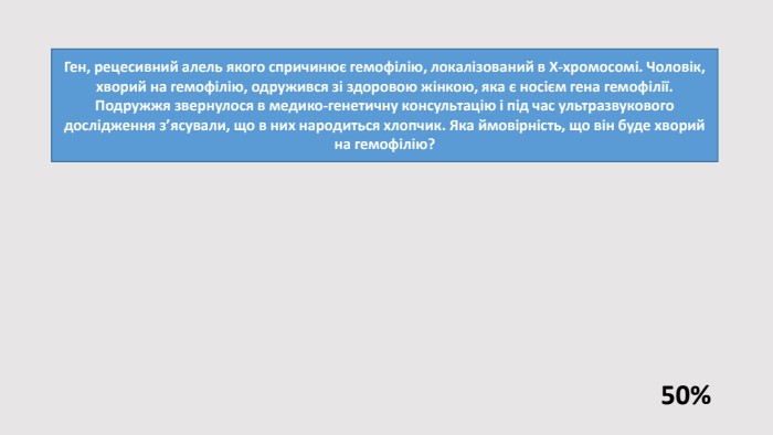 Ген, рецесивний алель якого спричинює гемофілію, локалізований в Х-хромосомі. Чоловік, хворий на гемофілію, одружився зі здоровою жінкою, яка є носієм гена гемофілії. Подружжя звернулося в медико-генетичну консультацію і під час ультразвукового дослідження з’ясували, що в них народиться хлопчик. Яка ймовірність, що він буде хворий на гемофілію?50%