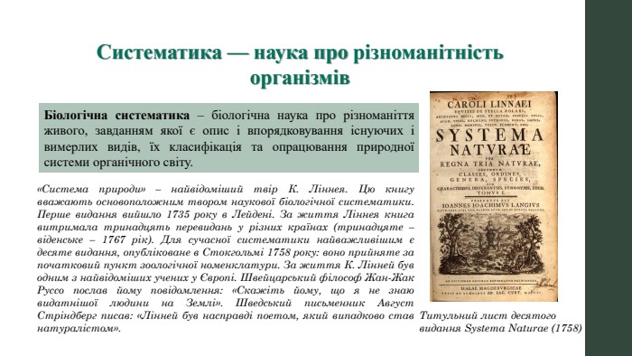 Систематика — наука про різноманітність організмів. Біологічна систематика – біологічна наука про різноманіття живого, завданням якої є опис і впорядковування існуючих і вимерлих видів, їх класифікація та опрацювання природної системи органічного світу. Титульний лист десятого видання Systema Naturae (1758)«Система природи» – найвідоміший твір К. Ліннея. Цю книгу вважають основоположним твором наукової біологічної систематики. Перше видання вийшло 1735 року в Лейдені. За життя Ліннея книга витримала тринадцять перевидань у різних країнах (тринадцяте – віденське – 1767 рік). Для сучасної систематики найважливішим є десяте видання, опубліковане в Стокгольмі 1758 року: воно прийняте за початковий пункт зоологічної номенклатури. За життя К. Лінней був одним з найвідоміших учених у Європі. Швейцарський філософ Жан-Жак Руссо послав йому повідомлення: «Скажіть йому, що я не знаю видатнішої людини на Землі». Шведський письменник Август Стріндберг писав: «Лінней був насправді поетом, який випадково став натуралістом».