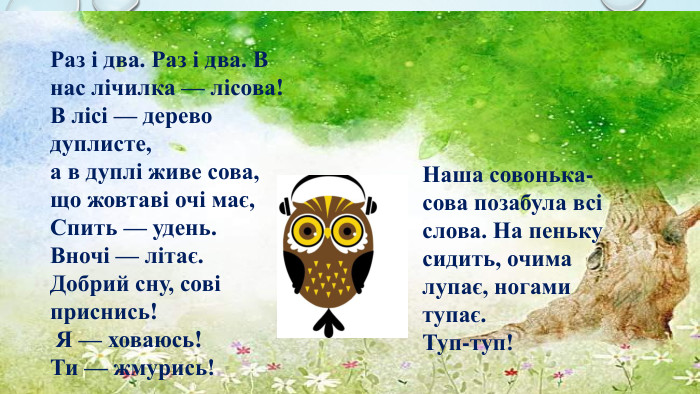 Нашa совонька-сова позабула всі слова. На пеньку сидить, очима лупає, ногами тупає. Туп-туп!Раз і два. Раз і два. В нас лічилка — лісова! В лісі — дерево дуплисте, а в дуплі живе сова, що жовтаві очі має, Спить — удень. Вночі — літає. Добрий сну, сові приснись! Я — ховаюсь! Ти — жмурись!