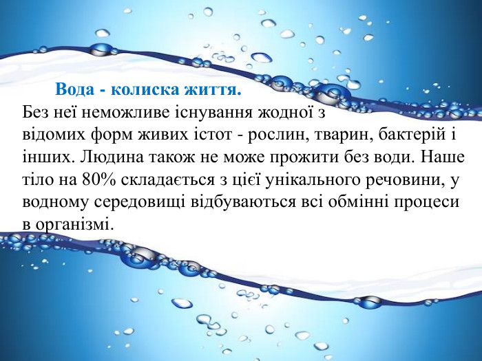  Вода - колиска життя. Без неї неможливе існування жодної з відомих форм живих істот - рослин, тварин, бактерій і інших. Людина також не може прожити без води. Наше тіло на 80% складається з цієї унікального речовини, у водному середовищі відбуваються всі обмінні процеси в організмі. 