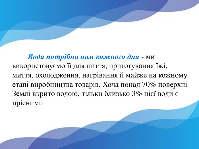  Вода потрібна нам кожного дня - ми використовуємо її для пиття, приготування їжі, миття, охолодження, нагрівання й майже на кожному етапі виробництва товарів. Хоча понад 70% поверхні Землі вкрито водою, тільки близько 3% цієї води є прісними. 