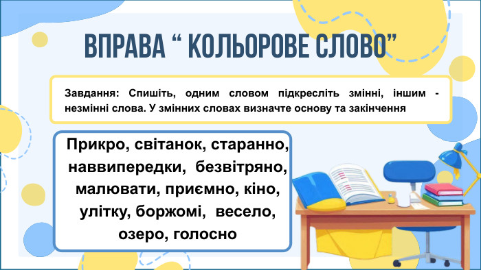 ВПРАВА “ КОЛЬОРОВЕ СЛОВО” Завдання: Спишіть, одним словом підкресліть змінні, іншим - незмінні слова. У змінних словах визначте основу та закінчення Прикро, світанок, старанно, наввипередки, безвітряно, малювати, приємно, кіно, улітку, боржомі, весело, озеро, голосно