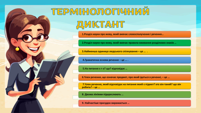 ТЕРМІНОЛОГІЧНИЙ ДИКТАНТ 1. Розділ науки про мову, який вивчає словосполучення і речення… 2. Розділ науки про мову, який вивчає правила вживання розділових знаків … 3. Найменша одиниця людського спiлкування – це …  . 4. Граматична основа речення – це … . 5. На питання х т о? що? вiдповiдає … 6. Член речення, що означає предмет, про який iдеться в реченнi, – це …  7. Член речення, який вiдповiдає на питання який є пiдмет? хто вiн такий? що він робить? – це …  8. Двома лiнiями пiдкреслюють …9. Найчастiше присудок виражається …