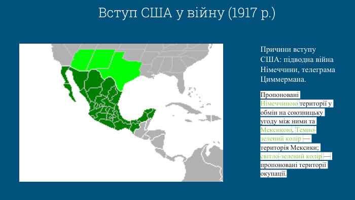 Вступ США у війну (1917 р.)Причини вступу США: підводна війна Німеччини, телеграма Циммермана. Пропоновані Німеччиною території у обмін на союзницьку угоду між ними та Мексикою. Темно-зелений колір — територія Мексики; світло-зелений колір — пропоновані території окупації.