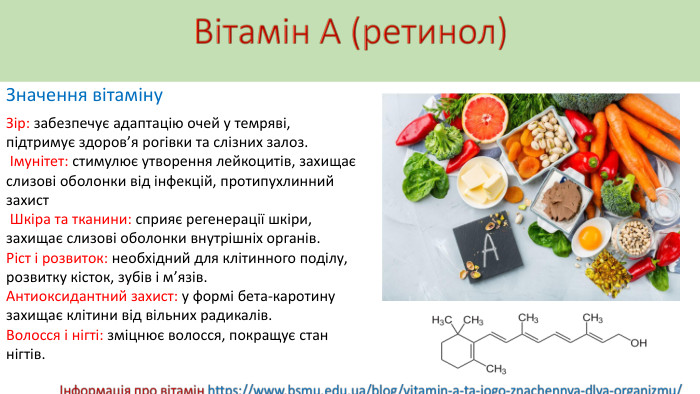Вітамін А (ретинол)Значення вітаміну. Зір: забезпечує адаптацію очей у темряві, підтримує здоров’я рогівки та слізних залоз. Імунітет: стимулює утворення лейкоцитів, захищає слизові оболонки від інфекцій, протипухлинний захист Шкіра та тканини: сприяє регенерації шкіри, захищає слизові оболонки внутрішніх органів. Ріст і розвиток: необхідний для клітинного поділу, розвитку кісток, зубів і м’язів. Антиоксидантний захист: у формі бета-каротину захищає клітини від вільних радикалів. Волосся і нігті: зміцнює волосся, покращує стан нігтів.