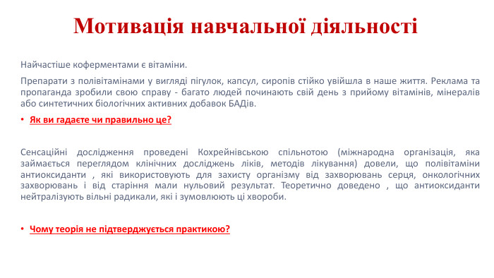 Мотивація навчальної діяльностіНайчастіше коферментами є вітаміни. Препарати з полівітамінами у вигляді пігулок, капсул, сиропів стійко увійшла в наше життя. Реклама та пропаганда зробили свою справу - багато людей починають свій день з прийому вітамінів, мінералів або синтетичних біологічних активних добавок БАДів. Як ви гадаєте чи правильно це?Сенсаційні дослідження проведені Кохрейнівською спільнотою (міжнародна організація, яка займається переглядом клінічних досліджень ліків, методів лікування) довели, що полівітаміни антиоксиданти , які використовують для захисту організму від захворювань серця, онкологічних захворювань і від старіння мали нульовий результат. Теоретично доведено , що антиоксиданти нейтралізують вільні радикали, які і зумовлюють ці хвороби. Чому теорія не підтверджується практикою?