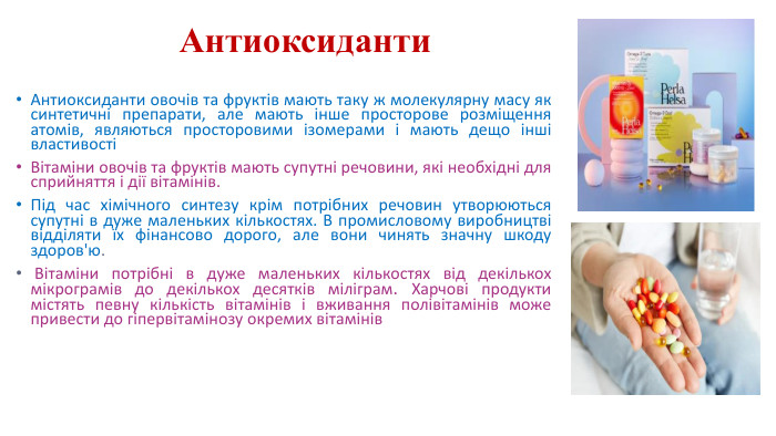 Антиоксиданти. Антиоксиданти овочів та фруктів мають таку ж молекулярну масу як синтетичні препарати, але мають інше просторове розміщення атомів, являються просторовими ізомерами і мають дещо інші властивостіВітаміни овочів та фруктів мають супутні речовини, які необхідні для сприйняття і дії вітамінів. Під час хімічного синтезу крім потрібних речовин утворюються супутні в дуже маленьких кількостях. В промисловому виробництві відділяти їх фінансово дорого, але вони чинять значну шкоду здоров'ю. Вітаміни потрібні в дуже маленьких кількостях від декількох мікрограмів до декількох десятків міліграм. Харчові продукти містять певну кількість вітамінів і вживання полівітамінів може привести до гіпервітамінозу окремих вітамінів