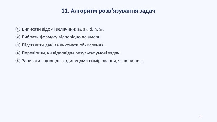 11. Алгоритм розв’язування задач① Виписати відомі величини: a₁, aₙ, d, n, Sₙ.② Вибрати формулу відповідно до умови.③ Підставити дані та виконати обчислення.④ Перевірити, чи відповідає результат умові задачі.⑤ Записати відповідь з одиницями вимірювання, якщо вони є.12