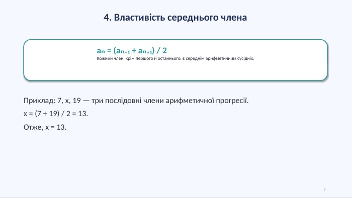 4. Властивість середнього членаaₙ = (aₙ₋₁ + aₙ₊₁) / 2 Кожний член, крім першого й останнього, є середнім арифметичним сусідніх. Приклад: 7, x, 19 — три послідовні члени арифметичної прогресії.x = (7 + 19) / 2 = 13. Отже, x = 13.5