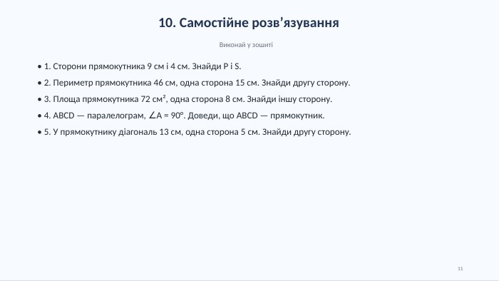 10. Самостійне розв’язування. Виконай у зошиті• 1. Сторони прямокутника 9 см і 4 см. Знайди P і S.• 2. Периметр прямокутника 46 см, одна сторона 15 см. Знайди другу сторону.• 3. Площа прямокутника 72 см², одна сторона 8 см. Знайди іншу сторону.• 4. ABCD — паралелограм, ∠A = 90°. Доведи, що ABCD — прямокутник.• 5. У прямокутнику діагональ 13 см, одна сторона 5 см. Знайди другу сторону.11