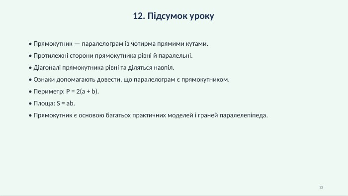 12. Підсумок уроку• Прямокутник — паралелограм із чотирма прямими кутами.• Протилежні сторони прямокутника рівні й паралельні.• Діагоналі прямокутника рівні та діляться навпіл.• Ознаки допомагають довести, що паралелограм є прямокутником.• Периметр: P = 2(a + b).• Площа: S = ab.• Прямокутник є основою багатьох практичних моделей і граней паралелепіпеда.13