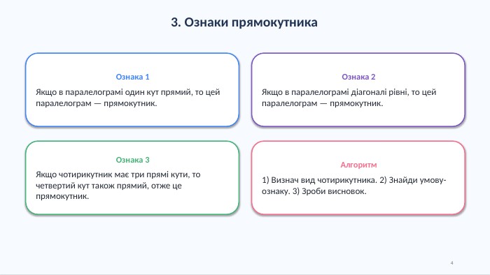 3. Ознаки прямокутника. Ознака 1 Якщо в паралелограмі один кут прямий, то цей паралелограм — прямокутник. Ознака 2 Якщо в паралелограмі діагоналі рівні, то цей паралелограм — прямокутник. Ознака 3 Якщо чотирикутник має три прямі кути, то четвертий кут також прямий, отже це прямокутник. Алгоритм1) Визнач вид чотирикутника. 2) Знайди умову-ознаку. 3) Зроби висновок.4