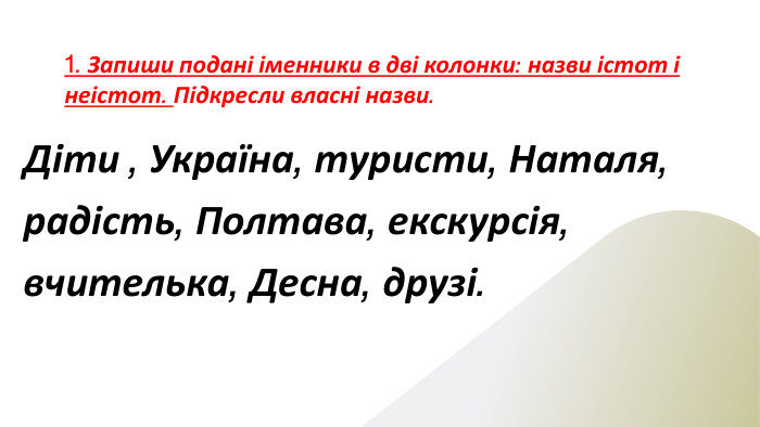 1. Запиши подані іменники в дві колонки: назви істот і неістот. Підкресли власні назви. Діти , Україна, туристи, Наталя, радість, Полтава, екскурсія, вчителька, Десна, друзі.