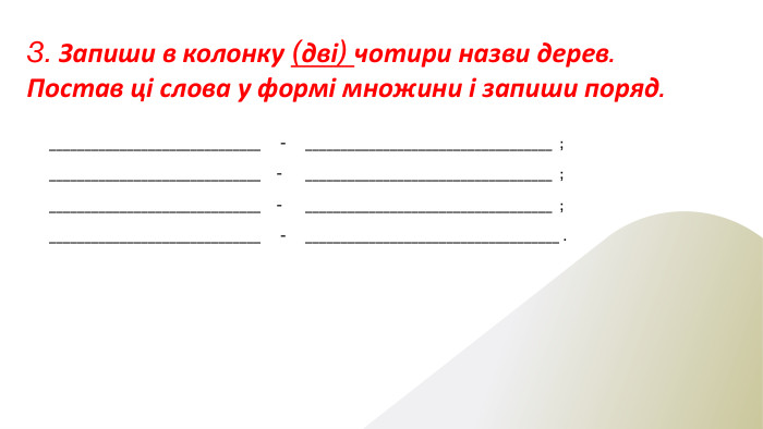 3. Запиши в колонку (дві) чотири назви дерев. Постав ці слова у формі множини і запиши поряд.______________________________ - ___________________________________ ;______________________________ - ___________________________________ ;______________________________ - ___________________________________ ;______________________________ - ____________________________________ .