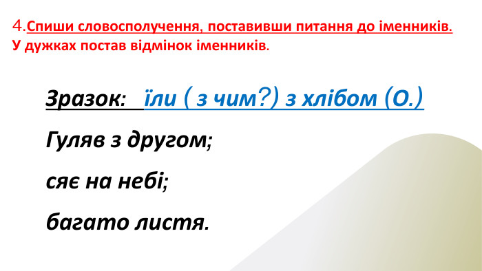 4. Спиши словосполучення, поставивши питання до іменників. У дужках постав відмінок іменників. Зразок: їли ( з чим?) з хлібом (О.)Гуляв з другом;сяє на небі;багато листя.