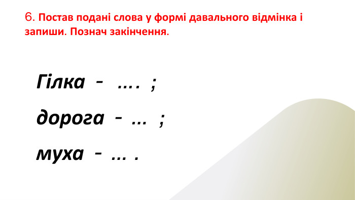 6. Постав подані слова у формі давального відмінка і запиши. Познач закінчення. Гілка - …. ;дорога - … ;муха - … .