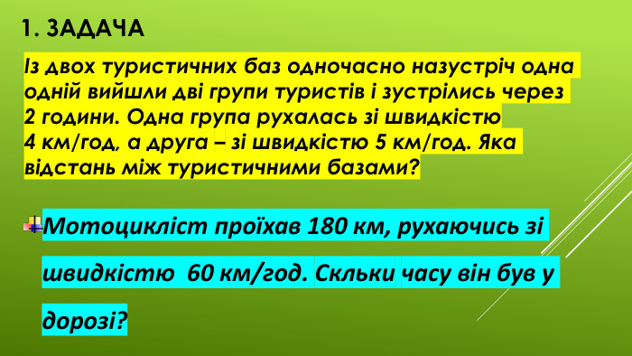1. ЗадачаІз двох туристичних баз одночасно назустріч одна одній вийшли дві групи туристів і зустрілись через 2 години. Одна група рухалась зі швидкістю 4 км/год, а друга – зі швидкістю 5 км/год. Яка відстань між туристичними базами?Мотоцикліст проїхав 180 км, рухаючись зі швидкістю 60 км/год. Скльки часу він був у дорозі? 