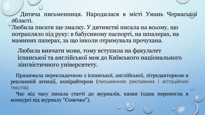 Любила вивчати мови, тому вступила на факультет іспанської та англійської мов до Київського національного лінгвістичного університету. Працювала перекладачкою з іспанської, англійської, літредакторкою в рекламній агенції, копірайтером (письменник рекламних і агітаційних текстів)Час від часу писала статті до журналів, казки (одна перемогла в конкурсі від журналу 