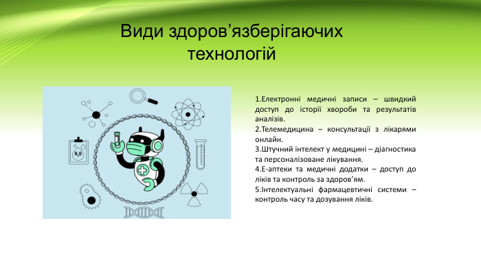 Види здоров’язберігаючих технологій. Електронні медичні записи – швидкий доступ до історії хвороби та результатів аналізів. Телемедицина – консультації з лікарями онлайн. Штучний інтелект у медицині – діагностика та персоналізоване лікування. Е-аптеки та медичні додатки – доступ до ліків та контроль за здоров’ям.Інтелектуальні фармацевтичні системи – контроль часу та дозування ліків.