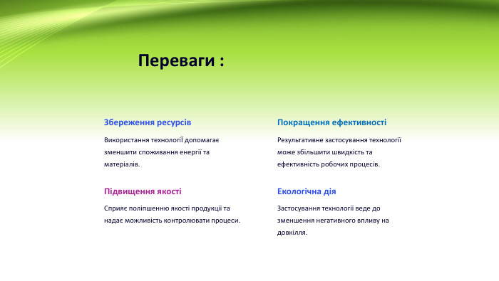 Переваги : Збереження ресурсів. Використання технологіЇ допомагає зменшити споживання енергії та матеріалів. Покращення ефективності Результативне застосування технології може збільшити швидкість та ефективність робочих процесів. Підвищення якостіСприяє поліпшенню якості продукції та надає можливість контролювати процеси. Екологічна дія. Застосування технології веде до зменшення негативного впливу на довкілля.