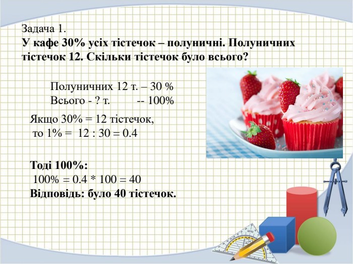 Задача 1. У кафе 30% усіх тістечок – полуничні. Полуничних тістечок 12. Скільки тістечок було всього? Полуничних 12 т. – 30 %Всього - ? т. -- 100% Якщо 30% = 12 тістечок, то 1% = 12 : 30 = 0.4 Тоді 100%: 100% = 0.4 * 100 = 40 Відповідь: було 40 тістечок.