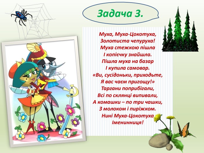 Задача 3. Муха, Муха-Цокотуха,Золотиста чепуруха!Муха стежкою пішлаІ копієчку знайшла. Пішла муха на базарІ купила самовар.«Ви, сусідоньки, приходьте,Я вас чаєм пригощу!»Таргани поприбігали,Всі по склянці випивали,А комашки – по три чашки,З молоком і пиріжком. Нині Муха-ЦокотухаІменинниця!
