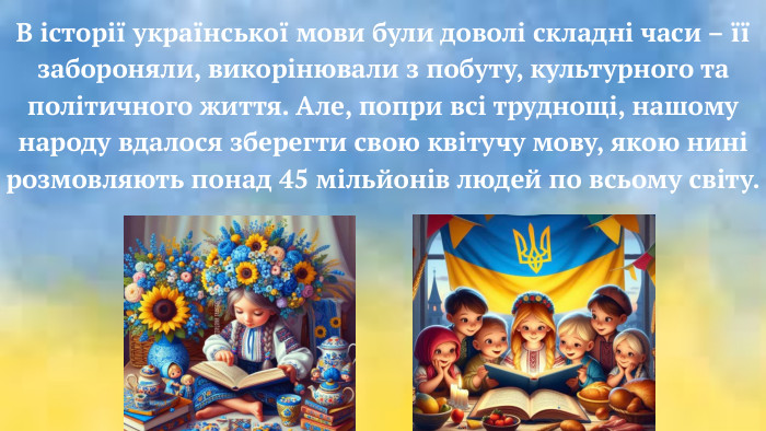 В історії української мови були доволі складні часи – її забороняли, викорінювали з побуту, культурного та політичного життя. Але, попри всі труднощі, нашому народу вдалося зберегти свою квітучу мову, якою нині розмовляють понад 45 мільйонів людей по всьому світу.