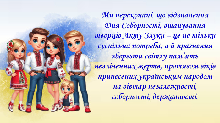 Ми переконані, що відзначення Дня Соборності, вшанування творців Акту Злуки – це не тільки суспільна потреба, а й прагнення зберегти світлу пам’ять незліченних жертв, протягом віків принесених українським народом на вівтар незалежності, соборності, державності.