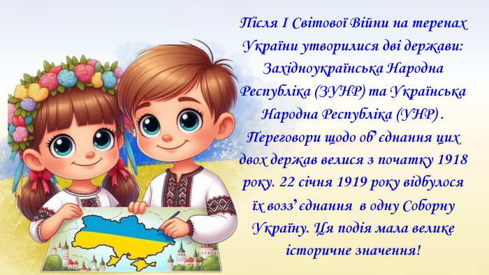 Після І Світової Війни на теренах України утворилися дві держави: Західноукраїнська Народна Республіка (ЗУНР) та Українська Народна Республіка (УНР) . Переговори щодо обʼєднання цих двох держав велися з початку 1918 року. 22 січня 1919 року відбулося їх воззʼєднання в одну Соборну Україну. Ця подія мала велике історичне значення!