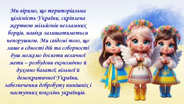 Ми віримо, що територіальна цілісність України, скріплена жертвою мільйонів незламних борців, навіки залишатиметься непорушною. Ми свідомі того, що лише в єдності дій та соборності душ можемо досягти величної мети – розбудови економічно й духовно багатої, вільної й демократичної України, забезпечення добробуту нинішніх і наступних поколінь українців. 