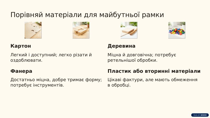 Порівняй матеріали для майбутньої рамки. Картон. Легкий і доступний; легко різати й оздоблювати. Деревина. Міцна й довговічна; потребує ретельнішої обробки. Фанера. Достатньо міцна, добре тримає форму; потребує інструментів. Пластик або вторинні матеріали. Цікаві фактури, але мають обмеження в обробці.