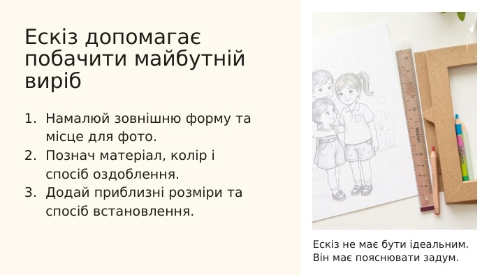 Ескіз допомагає побачити майбутній виріб. Намалюй зовнішню форму та місце для фото. Познач матеріал, колір і спосіб оздоблення. Додай приблизні розміри та спосіб встановлення. Ескіз не має бути ідеальним. Він має пояснювати задум.