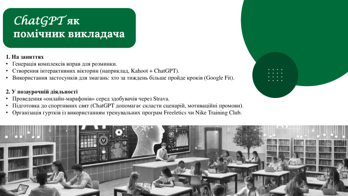 1. На заняттях. Генерація комплексів вправ для розминки. Створення інтерактивних вікторин (наприклад, Kahoot + Chat. GPT). Використання застосунків для змагань: хто за тиждень більше пройде кроків (Google Fit).2. У позаурочній діяльностіПроведення «онлайн-марафонів» серед здобувачів через Strava. Підготовка до спортивних свят (Chat. GPT допомагає скласти сценарій, мотиваційні промови). Організація гуртків із використанням тренувальних програм Freeletics чи Nike Training Club. Chat. GPT як помічник викладача